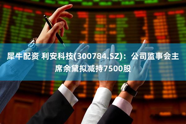 犀牛配资 利安科技(300784.SZ)：公司监事会主席余黛拟减持7500股