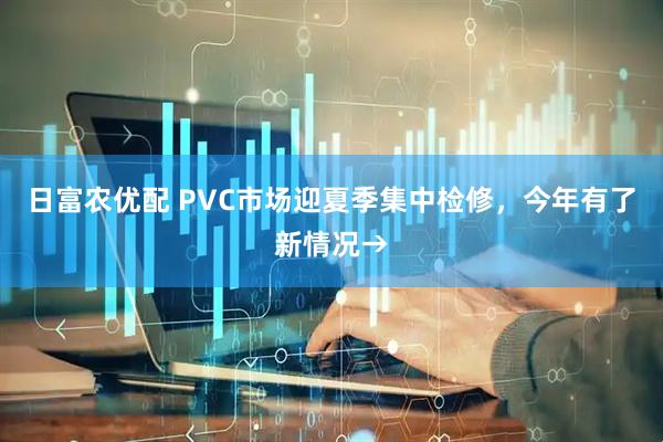 日富农优配 PVC市场迎夏季集中检修，今年有了新情况→