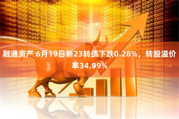 融通资产 6月19日新23转债下跌0.28%，转股溢价率34.99%