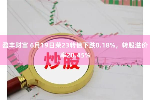 盈丰财富 6月19日荣23转债下跌0.18%，转股溢价率20.45%