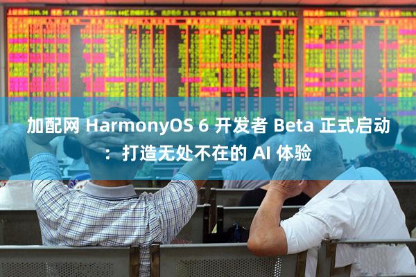 加配网 HarmonyOS 6 开发者 Beta 正式启动：打造无处不在的 AI 体验