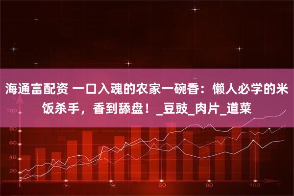 海通富配资 一口入魂的农家一碗香：懒人必学的米饭杀手，香到舔盘！_豆豉_肉片_道菜