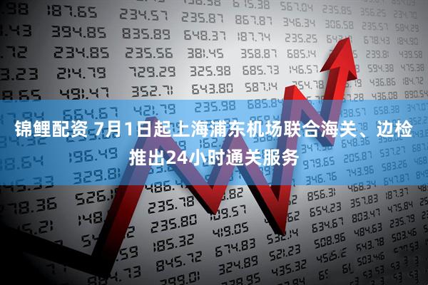 锦鲤配资 7月1日起上海浦东机场联合海关、边检推出24小时通关服务