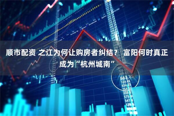 顺市配资 之江为何让购房者纠结？ 富阳何时真正成为“杭州城南”