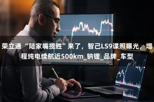荣立通 “陆家嘴揽胜”来了，智己LS9谍照曝光，增程纯电续航近500km_钠锂_品牌_车型
