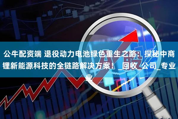 公牛配资端 退役动力电池绿色重生之路：探秘中商锂新能源科技的全链路解决方案！_回收_公司_专业