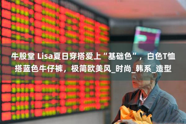 牛股堂 Lisa夏日穿搭爱上“基础色”，白色T恤搭蓝色牛仔裤，极简欧美风_时尚_韩系_造型