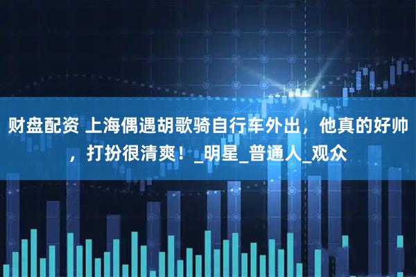 财盘配资 上海偶遇胡歌骑自行车外出，他真的好帅，打扮很清爽！_明星_普通人_观众