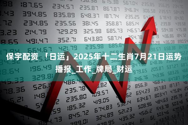 保宇配资 「日运」2025年十二生肖7月21日运势播报_工作_牌局_财运