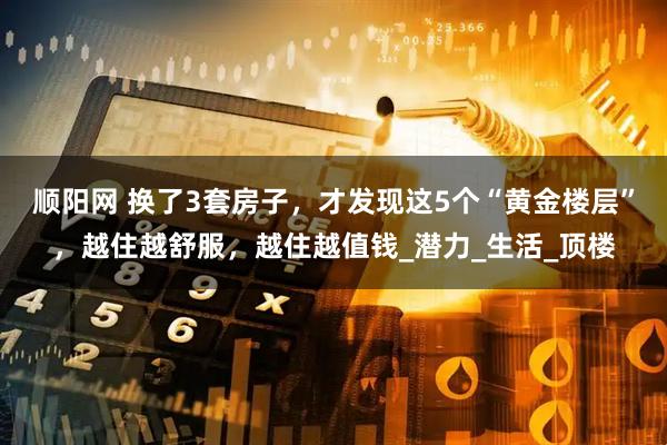 顺阳网 换了3套房子，才发现这5个“黄金楼层”，越住越舒服，越住越值钱_潜力_生活_顶楼