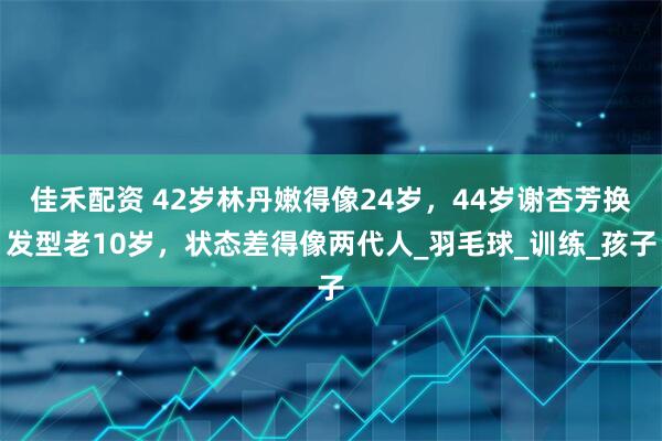 佳禾配资 42岁林丹嫩得像24岁，44岁谢杏芳换发型老10岁，状态差得像两代人_羽毛球_训练_孩子