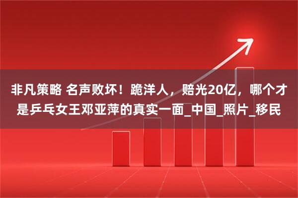 非凡策略 名声败坏！跪洋人，赔光20亿，哪个才是乒乓女王邓亚萍的真实一面_中国_照片_移民
