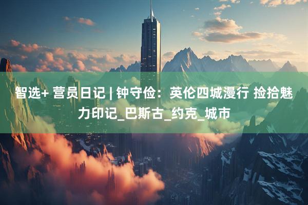 智选+ 营员日记 | 钟守俭：英伦四城漫行 捡拾魅力印记_巴斯古_约克_城市