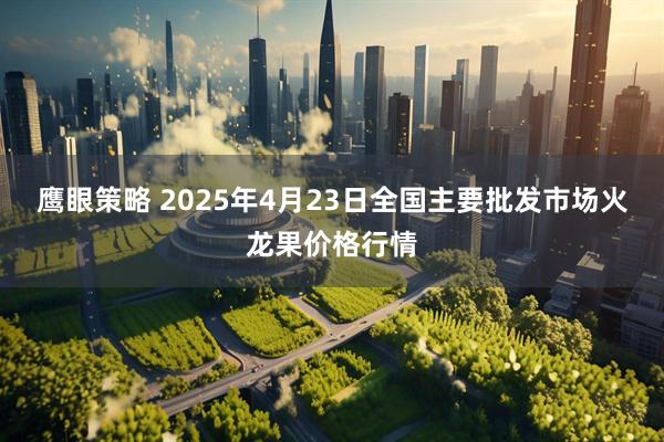 鹰眼策略 2025年4月23日全国主要批发市场火龙果价格行情